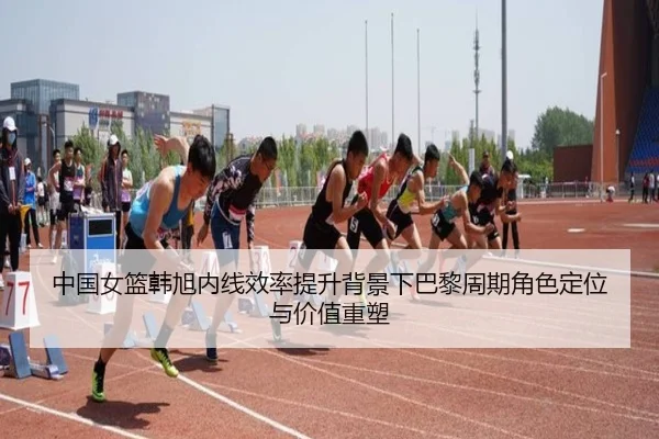 中国女篮韩旭内线效率提升背景下巴黎周期角色定位与价值重塑