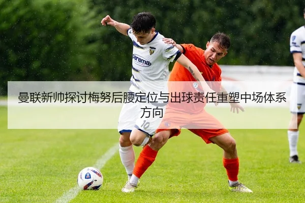 曼联新帅探讨梅努后腰定位与出球责任重塑中场体系方向