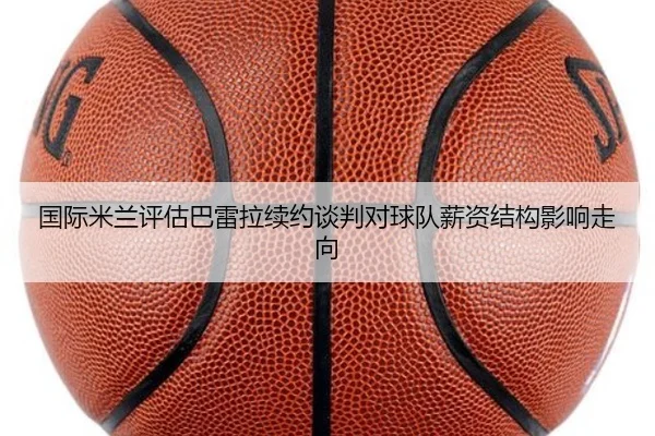 国际米兰评估巴雷拉续约谈判对球队薪资结构影响走向